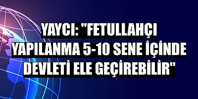 Yaycı: 'Fetullahçı yapılanma 5-10 sene içinde devleti ele geçirebilir'